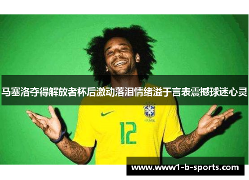 马塞洛夺得解放者杯后激动落泪情绪溢于言表震撼球迷心灵 马塞洛夺得解放者杯后激动落泪情绪溢于言表震撼球迷心灵